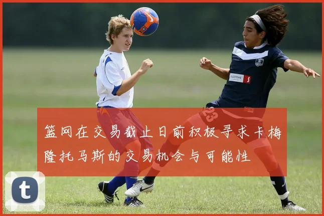 篮网在交易截止日前积极寻求卡梅隆托马斯的交易机会与可能性