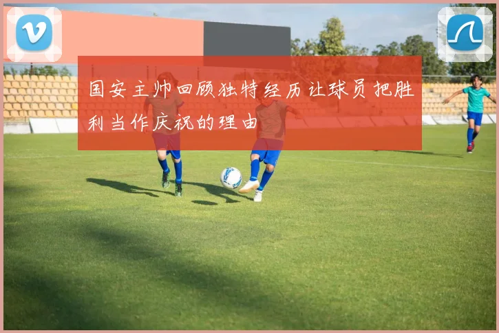 国安主帅回顾独特经历让球员把胜利当作庆祝的理由