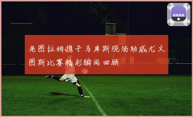 老图拉姆携子马库斯现场助威尤文图斯比赛精彩瞬间回顾