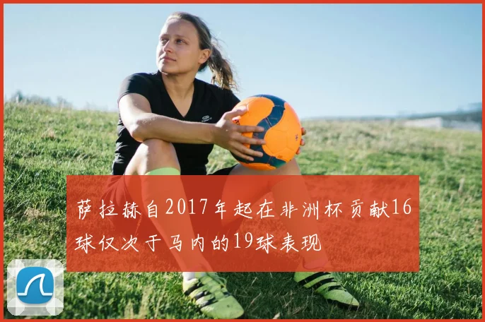 萨拉赫自2017年起在非洲杯贡献16球仅次于马内的19球表现