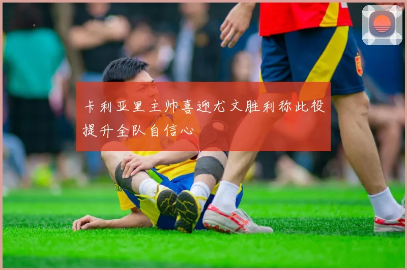 卡利亚里主帅喜迎尤文胜利称此役提升全队自信心