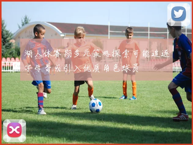 湖人休赛期多元策略探索可能追逐字母哥或引入优质角色球员