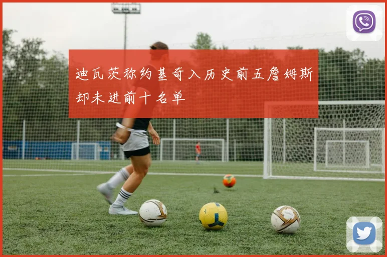 迪瓦茨称约基奇入历史前五詹姆斯却未进前十名单