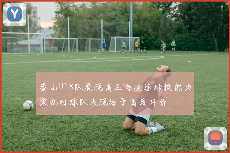 泰山U18队展现高压与快速转换能力宋凯对球队表现给予高度评价