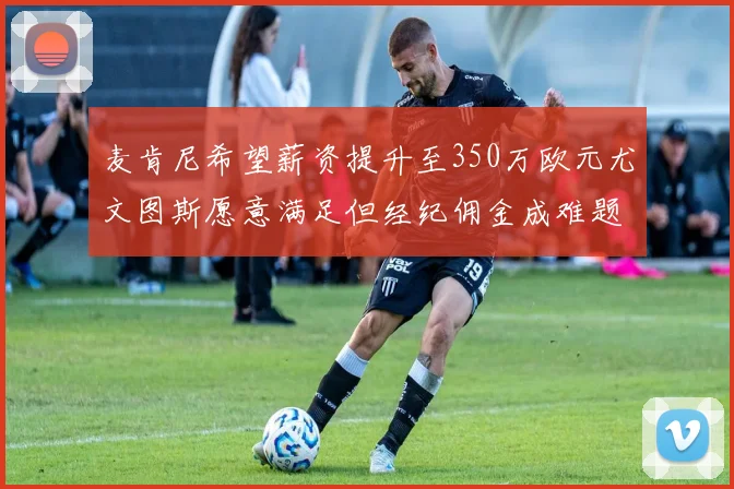 麦肯尼希望薪资提升至350万欧元尤文图斯愿意满足但经纪佣金成难题