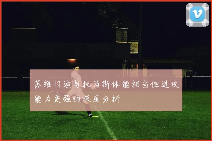 苏维门迪与托马斯体能相当但进攻能力更强的深度分析