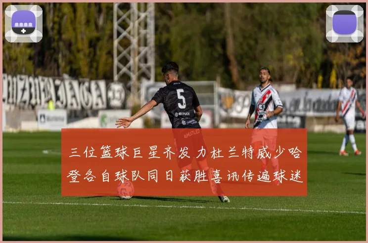 三位篮球巨星齐发力杜兰特威少哈登各自球队同日获胜喜讯传遍球迷圈