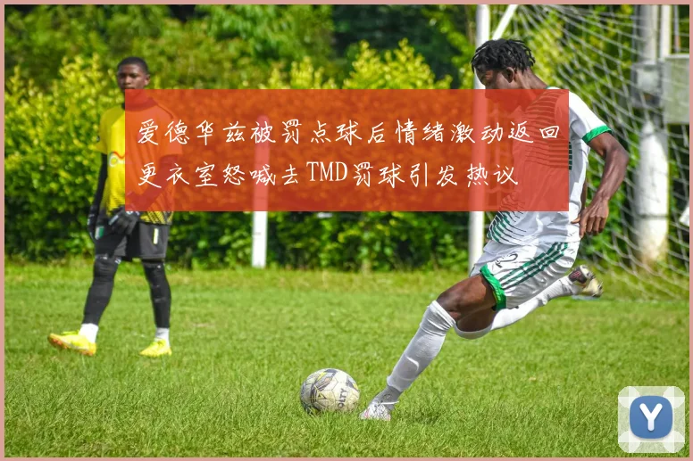 爱德华兹被罚点球后情绪激动返回更衣室怒喊去TMD罚球引发热议