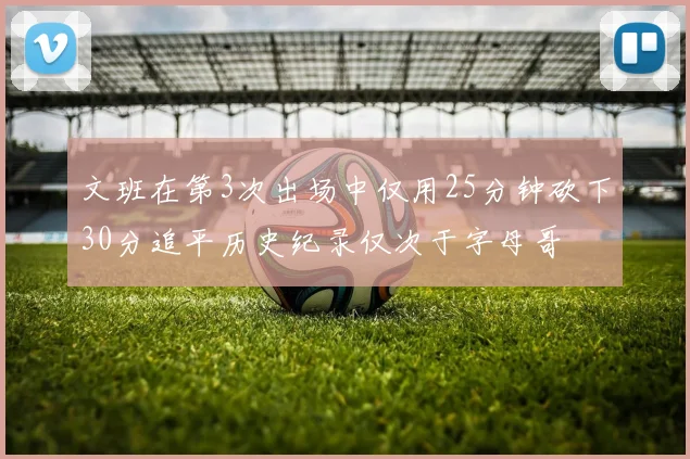文班在第3次出场中仅用25分钟砍下30分追平历史纪录仅次于字母哥