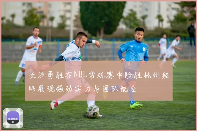 长沙勇胜在NBL常规赛中险胜杭州经纬展现强劲实力与团队配合