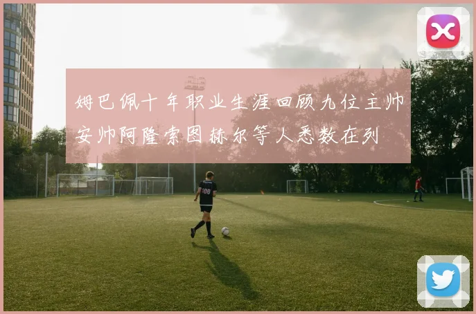 姆巴佩十年职业生涯回顾九位主帅安帅阿隆索图赫尔等人悉数在列