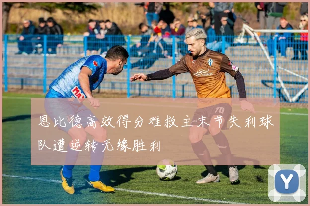 恩比德高效得分难救主末节失利球队遭逆转无缘胜利