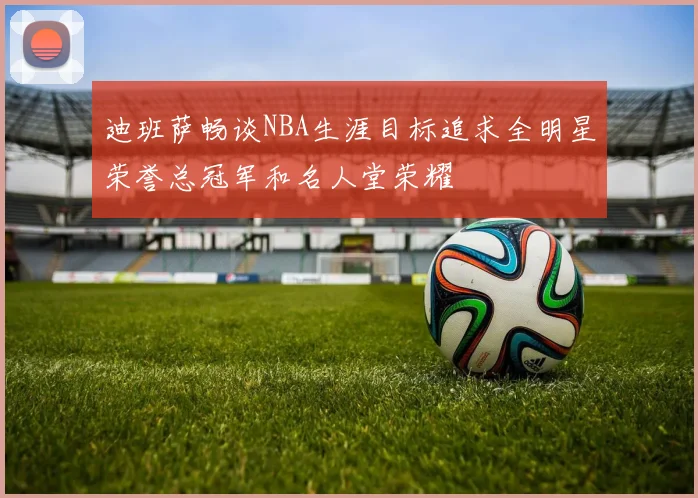 迪班萨畅谈NBA生涯目标追求全明星荣誉总冠军和名人堂荣耀